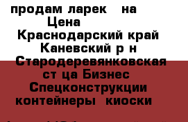 продам ларек 3 на 3,5  › Цена ­ 30 000 - Краснодарский край, Каневский р-н, Стародеревянковская ст-ца Бизнес » Спецконструкции, контейнеры, киоски   